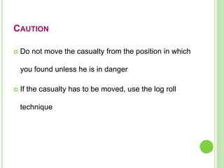 CAUTION
 Do not move the casualty from the position in which
you found unless he is in danger
 If the casualty has to be moved, use the log roll
technique
 