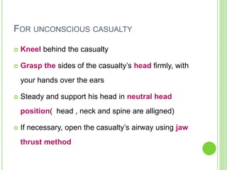 FOR UNCONSCIOUS CASUALTY
 Kneel behind the casualty
 Grasp the sides of the casualty’s head firmly, with
your hands over the ears
 Steady and support his head in neutral head
position( head , neck and spine are alligned)
 If necessary, open the casualty’s airway using jaw
thrust method
 