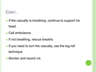 CONT..
 If the casualty is breathing, continue to support his
head
 Call ambulance
 If not breathing, rescue breaths
 If you need to turn the casualty, use the log-roll
technique
 Monitor and record v/s
 