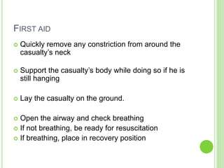 FIRST AID
 Quickly remove any constriction from around the
casualty’s neck
 Support the casualty’s body while doing so if he is
still hanging
 Lay the casualty on the ground.
 Open the airway and check breathing
 If not breathing, be ready for resuscitation
 If breathing, place in recovery position
 