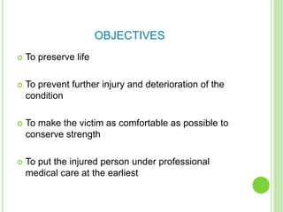 OBJECTIVES
 To preserve life
 To prevent further injury and deterioration of the
condition
 To make the victim as comfortable as possible to
conserve strength
 To put the injured person under professional
medical care at the earliest
 