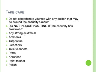 TAKE CARE
 Do not contaminate yourself with any poison that may
be around the casualty’s mouth
 DO NOT INDUCE VOMITING IF the casualty has
swallowed:
 Any strong acid/alkali
 Ammonia
 Turpentine
 Bleachers
 Toilet cleaners
 Petrol
 Kerosene
 Paint thinner
 Polish
 