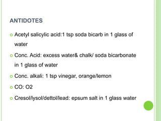 ANTIDOTES
 Acetyl salicylic acid:1 tsp soda bicarb in 1 glass of
water
 Conc. Acid: excess water& chalk/ soda bicarbonate
in 1 glass of water
 Conc. alkali: 1 tsp vinegar, orange/lemon
 CO: O2
 Cresol/lysol/dettol/lead: epsum salt in 1 glass water
 