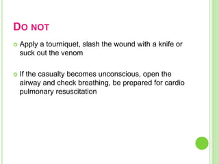 DO NOT
 Apply a tourniquet, slash the wound with a knife or
suck out the venom
 If the casualty becomes unconscious, open the
airway and check breathing, be prepared for cardio
pulmonary resuscitation
 