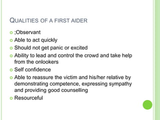 QUALITIES OF A FIRST AIDER
 ;Observant
 Able to act quickly
 Should not get panic or excited
 Ability to lead and control the crowd and take help
from the onlookers
 Self confidence
 Able to reassure the victim and his/her relative by
demonstrating competence, expressing sympathy
and providing good counselling
 Resourceful
 