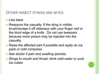 OTHER INSECT STINGS AND BITES
 Like bees
 Reassure the casualty. If the sting is visible,
brush/scrape it off sideways with your finger nail or
the blunt edge of a knife . Do not use tweezers
because more poison may be injected into the
casualty.
 Raise the affected part if possible and apply an ice
pack or cold compress .
 See doctor if pain and swelling persists
 Stings to mouth and throat: drink cold water or suck
ice cubes
 