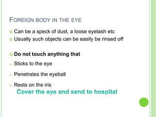 FOREIGN BODY IN THE EYE
 Can be a speck of dust, a loose eyelash etc
 Usually such objects can be easily be rinsed off
 Do not touch anything that
 Sticks to the eye
 Penetrates the eyeball
 Rests on the iris
 