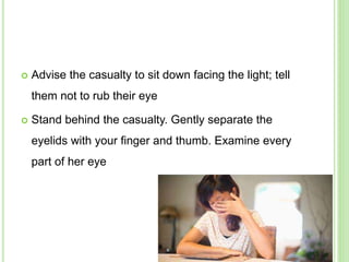  Advise the casualty to sit down facing the light; tell
them not to rub their eye
 Stand behind the casualty. Gently separate the
eyelids with your finger and thumb. Examine every
part of her eye
 