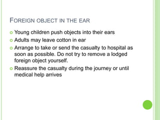 FOREIGN OBJECT IN THE EAR
 Young children push objects into their ears
 Adults may leave cotton in ear
 Arrange to take or send the casualty to hospital as
soon as possible. Do not try to remove a lodged
foreign object yourself.
 Reassure the casualty during the journey or until
medical help arrives
 