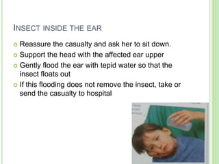 INSECT INSIDE THE EAR
 Reassure the casualty and ask her to sit down.
 Support the head with the affected ear upper
 Gently flood the ear with tepid water so that the
insect floats out
 If this flooding does not remove the insect, take or
send the casualty to hospital
 