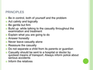 PRINCIPLES
 Be in control, both of yourself and the problem
 Act calmly and logically
 Be gentle but firm
 Build up while talking to the casualty throughout the
examination and treatment
 Explain what you are going to do
 Answer honestly
 Never leave casualty alone
 Reassure the casualty
 Do not separate a child from its parents or guardian
 Casualty should be sent to a hospital or doctor by
quickest means of transport. Always inform police about
serious accidents
 Inform the relatives
 