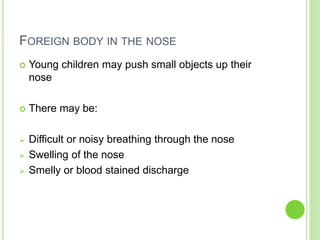 FOREIGN BODY IN THE NOSE
 Young children may push small objects up their
nose
 There may be:
 Difficult or noisy breathing through the nose
 Swelling of the nose
 Smelly or blood stained discharge
 