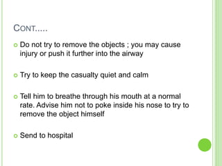 CONT.....
 Do not try to remove the objects ; you may cause
injury or push it further into the airway
 Try to keep the casualty quiet and calm
 Tell him to breathe through his mouth at a normal
rate. Advise him not to poke inside his nose to try to
remove the object himself
 Send to hospital
 