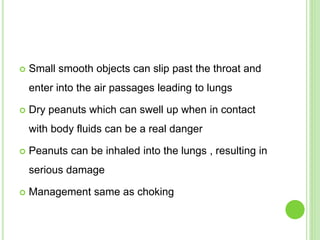  Small smooth objects can slip past the throat and
enter into the air passages leading to lungs
 Dry peanuts which can swell up when in contact
with body fluids can be a real danger
 Peanuts can be inhaled into the lungs , resulting in
serious damage
 Management same as choking
 