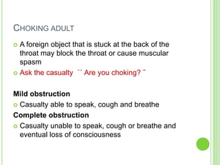 CHOKING ADULT
 A foreign object that is stuck at the back of the
throat may block the throat or cause muscular
spasm
 Ask the casualty ΄΄ Are you choking? ˝
Mild obstruction
 Casualty able to speak, cough and breathe
Complete obstruction
 Casualty unable to speak, cough or breathe and
eventual loss of consciousness
 
