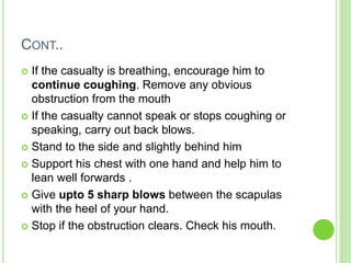 CONT..
 If the casualty is breathing, encourage him to
continue coughing. Remove any obvious
obstruction from the mouth
 If the casualty cannot speak or stops coughing or
speaking, carry out back blows.
 Stand to the side and slightly behind him
 Support his chest with one hand and help him to
lean well forwards .
 Give upto 5 sharp blows between the scapulas
with the heel of your hand.
 Stop if the obstruction clears. Check his mouth.
 