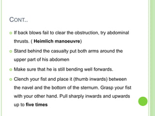 CONT..
 If back blows fail to clear the obstruction, try abdominal
thrusts. ( Heimlich manoeuvre)
 Stand behind the casualty put both arms around the
upper part of his abdomen
 Make sure that he is still bending well forwards.
 Clench your fist and place it (thumb inwards) between
the navel and the bottom of the sternum. Grasp your fist
with your other hand. Pull sharply inwards and upwards
up to five times
 