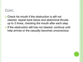 CONT..
 Check his mouth if the obstruction is still not
cleared, repeat back blows and abdominal thrusts
up to 3 times, checking the mouth after each step.
 If the obstruction still has not cleared, continue until
help arrives or the casualty becomes unconscious
 