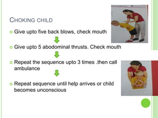 CHOKING CHILD
 Give upto five back blows, check mouth
 Give upto 5 abodominal thrusts. Check mouth
 Repeat the sequence upto 3 times .then call
ambulance
 Repeat sequence until help arrives or child
becomes unconscious
 