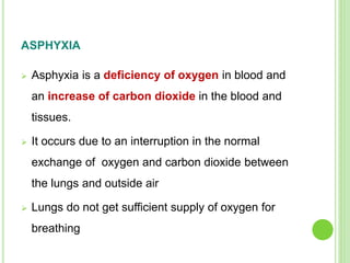 ASPHYXIA
 Asphyxia is a deficiency of oxygen in blood and
an increase of carbon dioxide in the blood and
tissues.
 It occurs due to an interruption in the normal
exchange of oxygen and carbon dioxide between
the lungs and outside air
 Lungs do not get sufficient supply of oxygen for
breathing
 