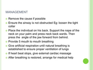 MANAGEMENT
 Remove the cause if possible
 Ensure the airway is not obstructed Eg: loosen the tight
collar
 Place the individual on his back. Support the nape of the
neck on your palm and press neck back wards. Then
press the angle of the jaw forward from behind.
 Provide 5 mouth to mouth breathing
 Give artificial respiration until natural breathing is
established to ensure proper ventilation of lungs
 If heart beat stops, give external cardiac massage
 After breathing is restored, arrange for medical help
 