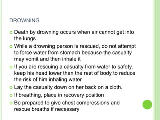DROWNING
 Death by drowning occurs when air cannot get into
the lungs
 While a drowning person is rescued, do not attempt
to force water from stomach because the casualty
may vomit and then inhale it
 If you are rescuing a casualty from water to safety,
keep his head lower than the rest of body to reduce
the risk of him inhaling water
 Lay the casualty down on her back on a cloth.
 If breathing, place in recovery position
 Be prepared to give chest compressions and
rescue breaths if necessary
 