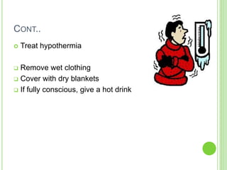 CONT..
 Treat hypothermia
 Remove wet clothing
 Cover with dry blankets
 If fully conscious, give a hot drink
 