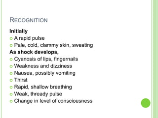 RECOGNITION
Initially
 A rapid pulse
 Pale, cold, clammy skin, sweating
As shock develops,
 Cyanosis of lips, fingernails
 Weakness and dizziness
 Nausea, possibly vomiting
 Thirst
 Rapid, shallow breathing
 Weak, thready pulse
 Change in level of consciousness
 