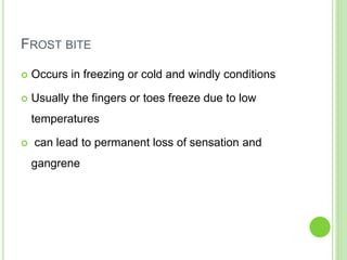 FROST BITE
 Occurs in freezing or cold and windly conditions
 Usually the fingers or toes freeze due to low
temperatures
 can lead to permanent loss of sensation and
gangrene
 