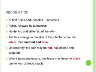 RECOGNITION
 At first “ pins-and- needles’’ sensation
 Pallor, followed by numbness
 Hardening and stiffening of the skin
 A colour change to the skin of the affected area, first
white, then mottled and blue.
 On recovery, the skin may be red, hot, painful and
blistered.
 Where gangrene occurs, the tissue may become black
due to loss of blood supply
 
