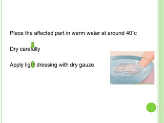 Place the affected part in warm water at around 40˚c
Dry carefully
Apply light dressing with dry gauze
 