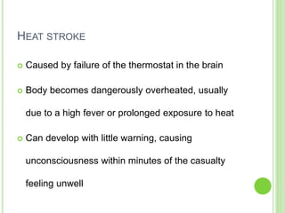 HEAT STROKE
 Caused by failure of the thermostat in the brain
 Body becomes dangerously overheated, usually
due to a high fever or prolonged exposure to heat
 Can develop with little warning, causing
unconsciousness within minutes of the casualty
feeling unwell
 