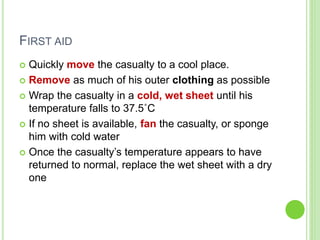 FIRST AID
 Quickly move the casualty to a cool place.
 Remove as much of his outer clothing as possible
 Wrap the casualty in a cold, wet sheet until his
temperature falls to 37.5˚C
 If no sheet is available, fan the casualty, or sponge
him with cold water
 Once the casualty’s temperature appears to have
returned to normal, replace the wet sheet with a dry
one
 