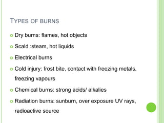 TYPES OF BURNS
 Dry burns: flames, hot objects
 Scald :steam, hot liquids
 Electrical burns
 Cold injury: frost bite, contact with freezing metals,
freezing vapours
 Chemical burns: strong acids/ alkalies
 Radiation burns: sunburn, over exposure UV rays,
radioactive source
 