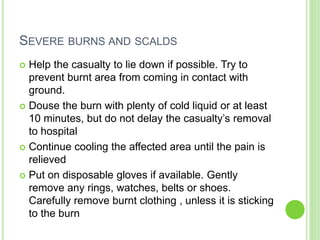 SEVERE BURNS AND SCALDS
 Help the casualty to lie down if possible. Try to
prevent burnt area from coming in contact with
ground.
 Douse the burn with plenty of cold liquid or at least
10 minutes, but do not delay the casualty’s removal
to hospital
 Continue cooling the affected area until the pain is
relieved
 Put on disposable gloves if available. Gently
remove any rings, watches, belts or shoes.
Carefully remove burnt clothing , unless it is sticking
to the burn
 