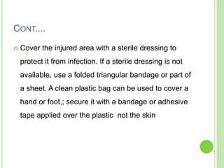 CONT....
 Cover the injured area with a sterile dressing to
protect it from infection. If a sterile dressing is not
available, use a folded triangular bandage or part of
a sheet. A clean plastic bag can be used to cover a
hand or foot,; secure it with a bandage or adhesive
tape applied over the plastic not the skin
 