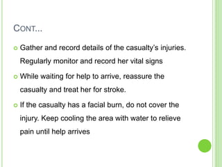 CONT...
 Gather and record details of the casualty’s injuries.
Regularly monitor and record her vital signs
 While waiting for help to arrive, reassure the
casualty and treat her for stroke.
 If the casualty has a facial burn, do not cover the
injury. Keep cooling the area with water to relieve
pain until help arrives
 