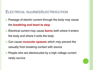 ELECTRICAL INJURIES/ELECTROCUTION
 Passage of electric current through the body may cause
the breathing and heart to stop
 Electrical current may cause burns both where it enters
the body and where it exits the body
 Can cause muscular spasms which may prevent the
casualty from breaking contact with source
 People who are electrocuted by a high voltage current
rarely survive
 