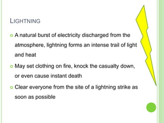 LIGHTNING
 A natural burst of electricity discharged from the
atmosphere, lightning forms an intense trail of light
and heat
 May set clothing on fire, knock the casualty down,
or even cause instant death
 Clear everyone from the site of a lightning strike as
soon as possible
 