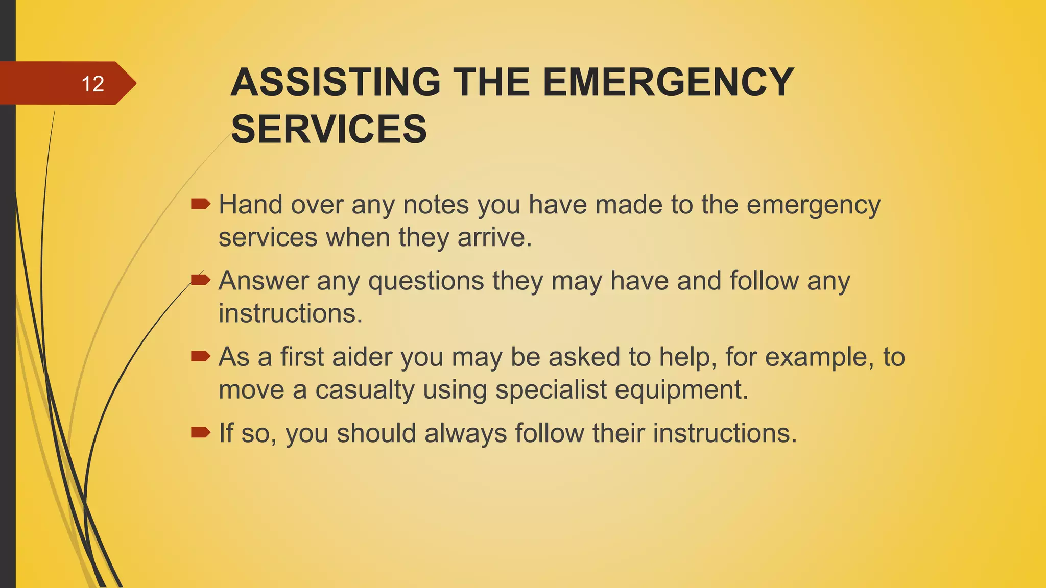 ASSISTING THE EMERGENCY
SERVICES
 Hand over any notes you have made to the emergency
services when they arrive.
 Answer any questions they may have and follow any
instructions.
 As a first aider you may be asked to help, for example, to
move a casualty using specialist equipment.
 If so, you should always follow their instructions.
12
 