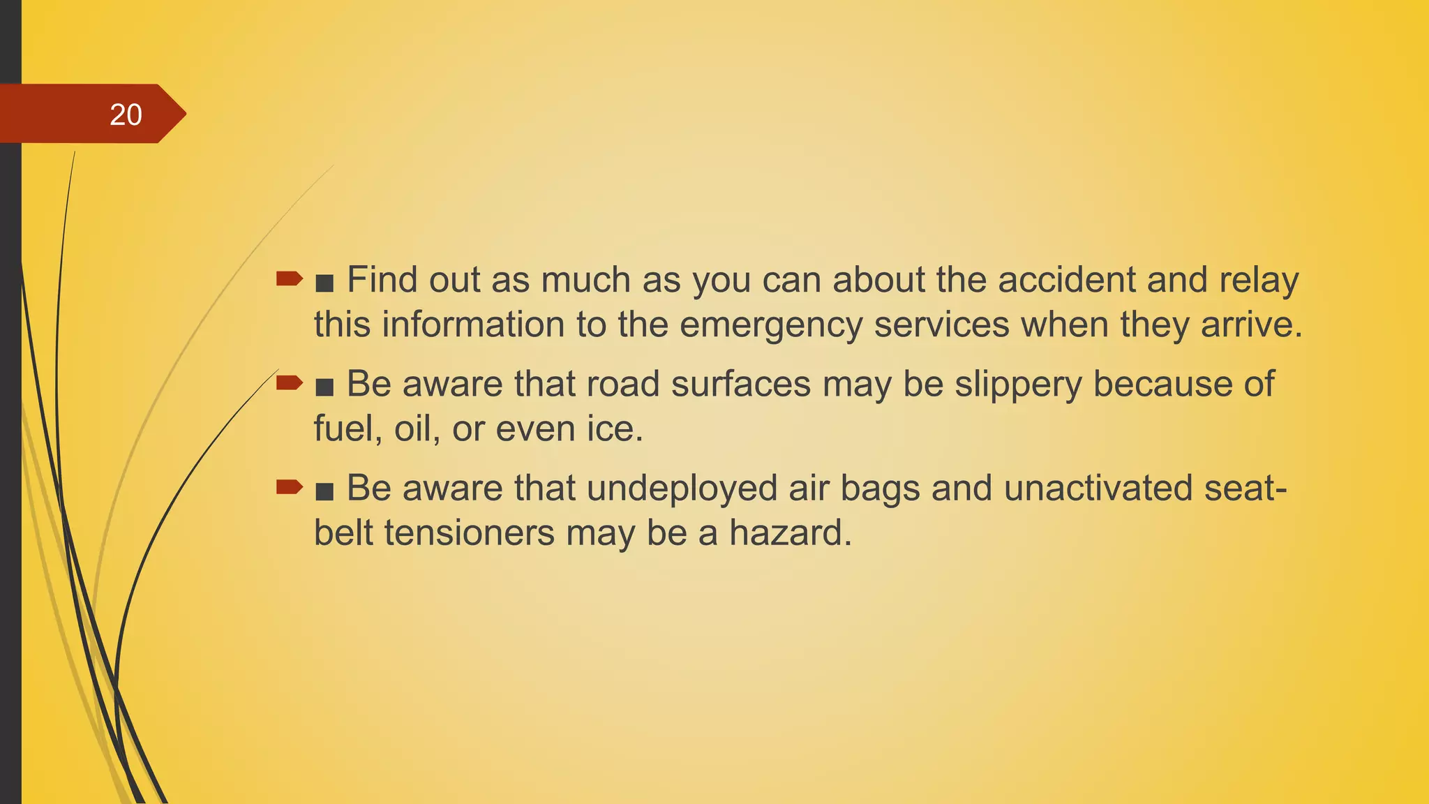  ■ Find out as much as you can about the accident and relay
this information to the emergency services when they arrive.
 ■ Be aware that road surfaces may be slippery because of
fuel, oil, or even ice.
 ■ Be aware that undeployed air bags and unactivated seat-
belt tensioners may be a hazard.
20
 