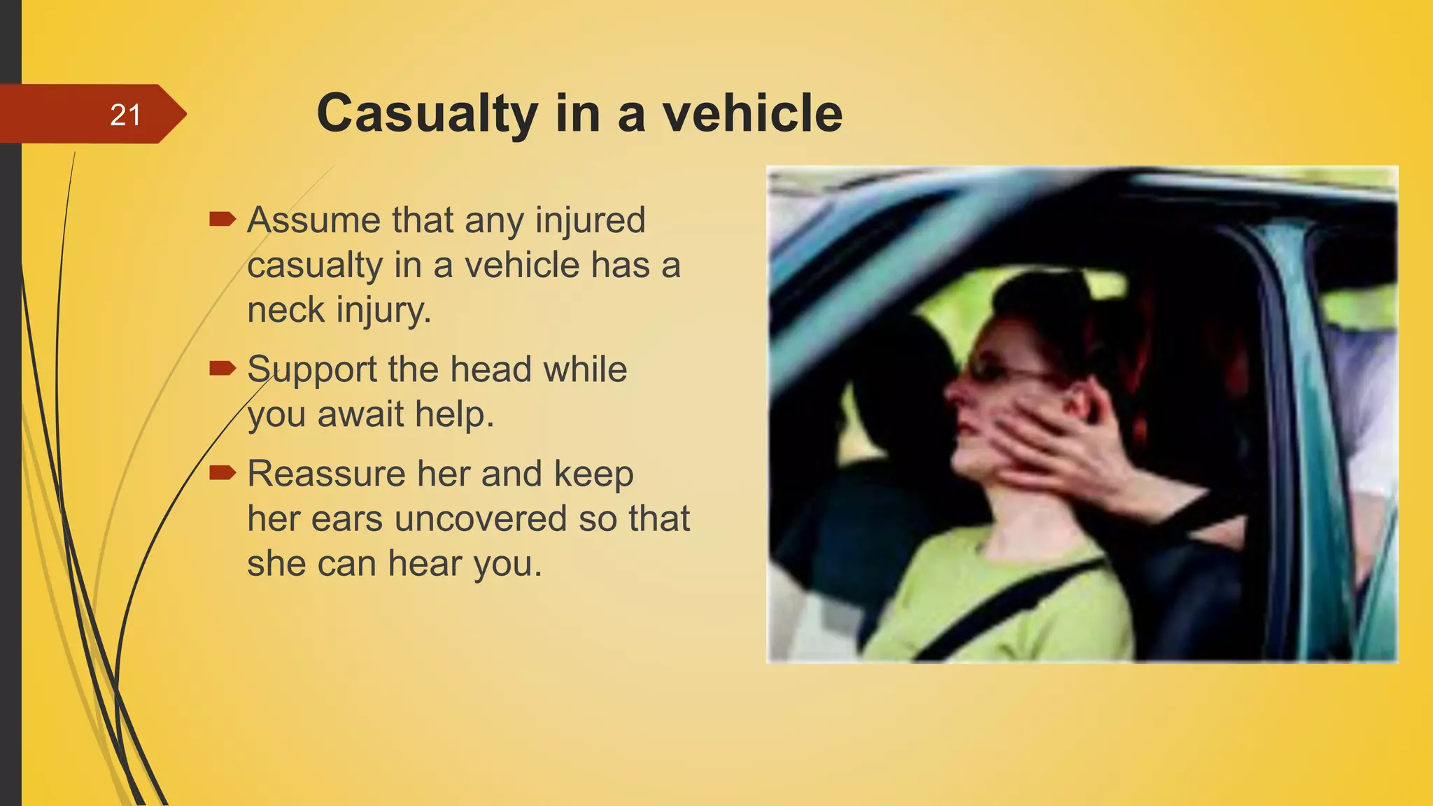 Casualty in a vehicle
 Assume that any injured
casualty in a vehicle has a
neck injury.
 Support the head while
you await help.
 Reassure her and keep
her ears uncovered so that
she can hear you.
21
 