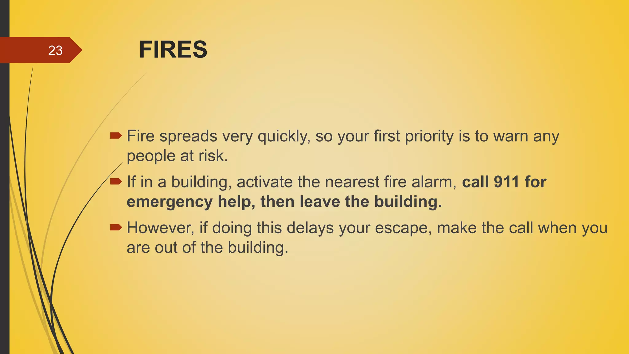 FIRES
 Fire spreads very quickly, so your first priority is to warn any
people at risk.
 If in a building, activate the nearest fire alarm, call 911 for
emergency help, then leave the building.
 However, if doing this delays your escape, make the call when you
are out of the building.
23
 