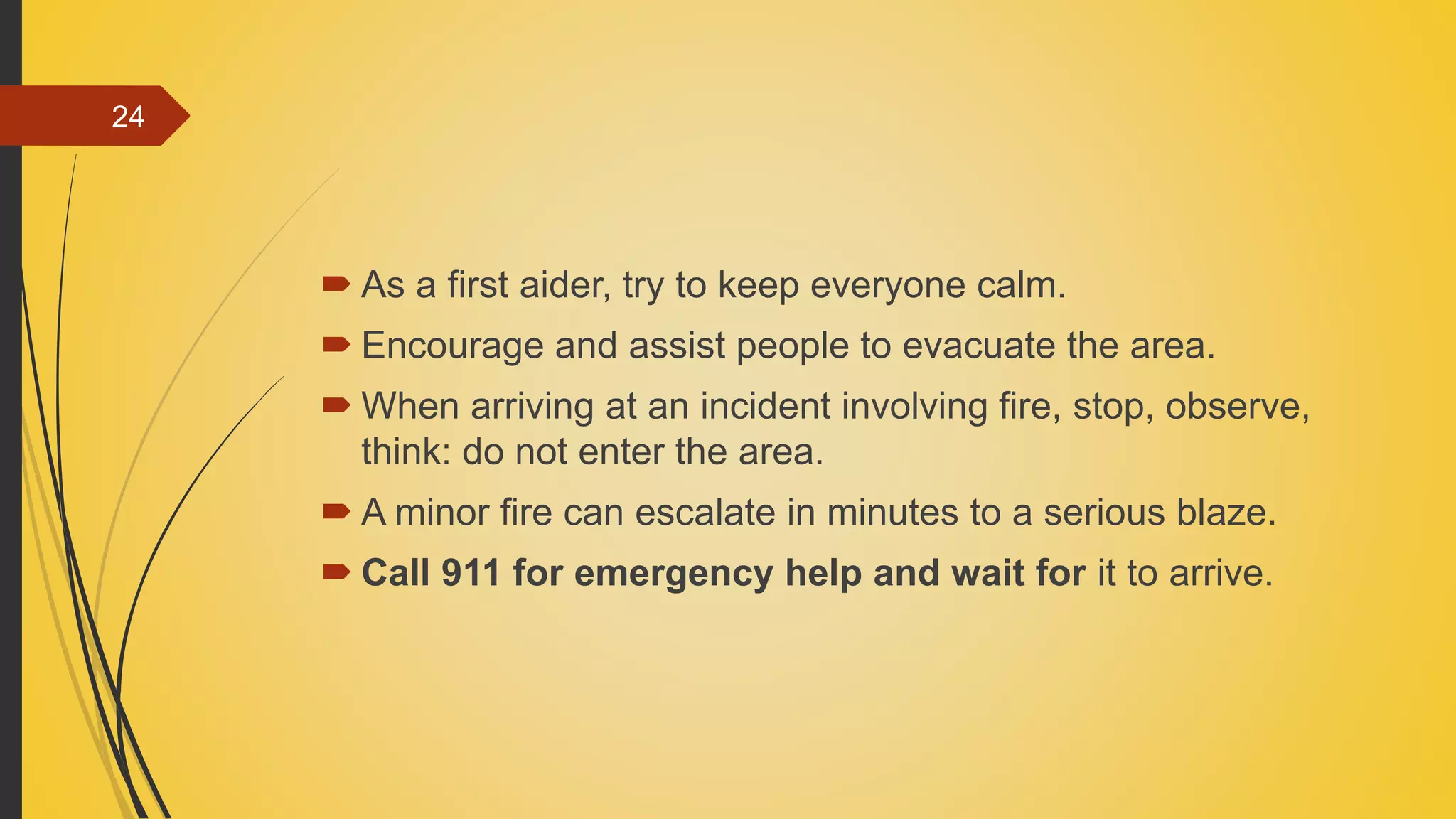  As a first aider, try to keep everyone calm.
 Encourage and assist people to evacuate the area.
 When arriving at an incident involving fire, stop, observe,
think: do not enter the area.
 A minor fire can escalate in minutes to a serious blaze.
 Call 911 for emergency help and wait for it to arrive.
24
 