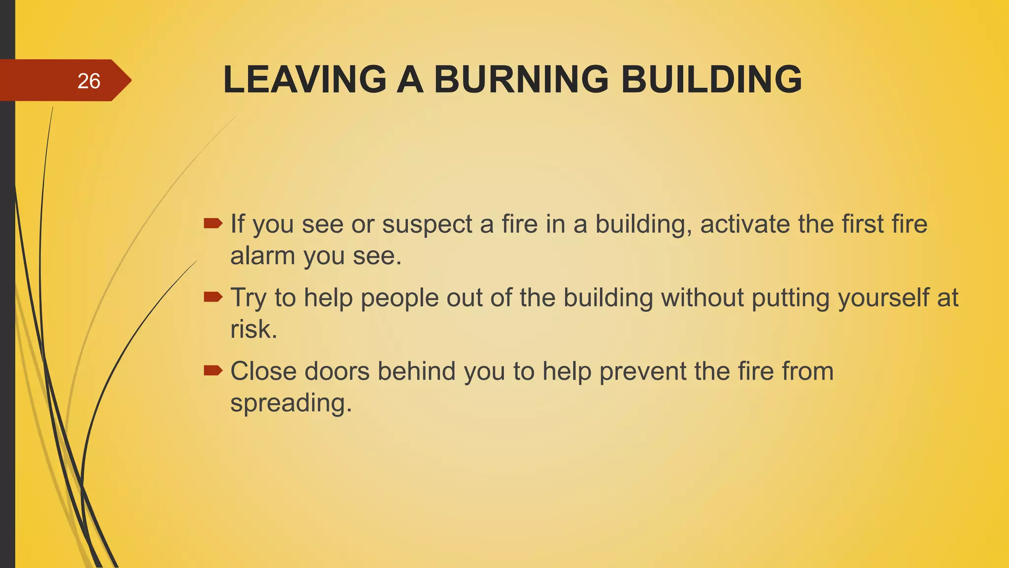 LEAVING A BURNING BUILDING
 If you see or suspect a fire in a building, activate the first fire
alarm you see.
 Try to help people out of the building without putting yourself at
risk.
 Close doors behind you to help prevent the fire from
spreading.
26
 