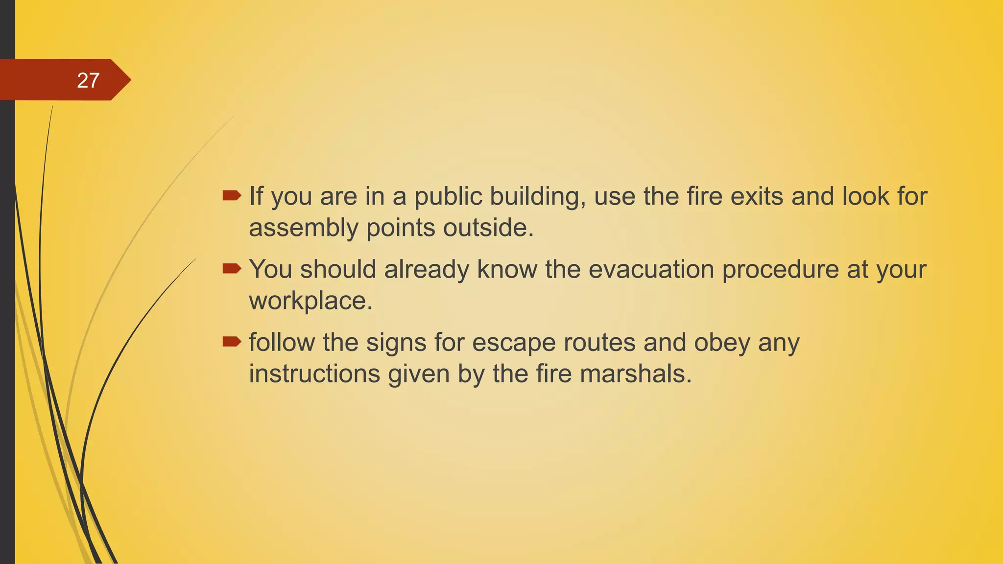  If you are in a public building, use the fire exits and look for
assembly points outside.
 You should already know the evacuation procedure at your
workplace.
 follow the signs for escape routes and obey any
instructions given by the fire marshals.
27
 