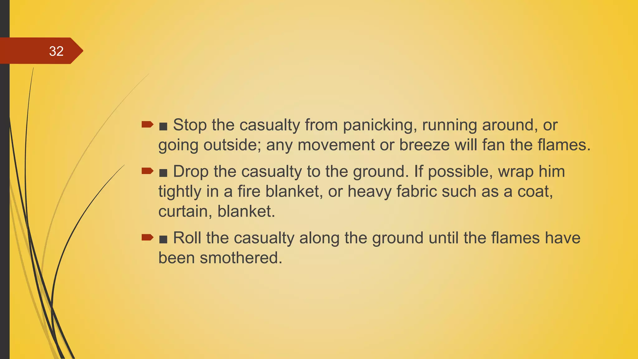  ■ Stop the casualty from panicking, running around, or
going outside; any movement or breeze will fan the flames.
 ■ Drop the casualty to the ground. If possible, wrap him
tightly in a fire blanket, or heavy fabric such as a coat,
curtain, blanket.
 ■ Roll the casualty along the ground until the flames have
been smothered.
32
 