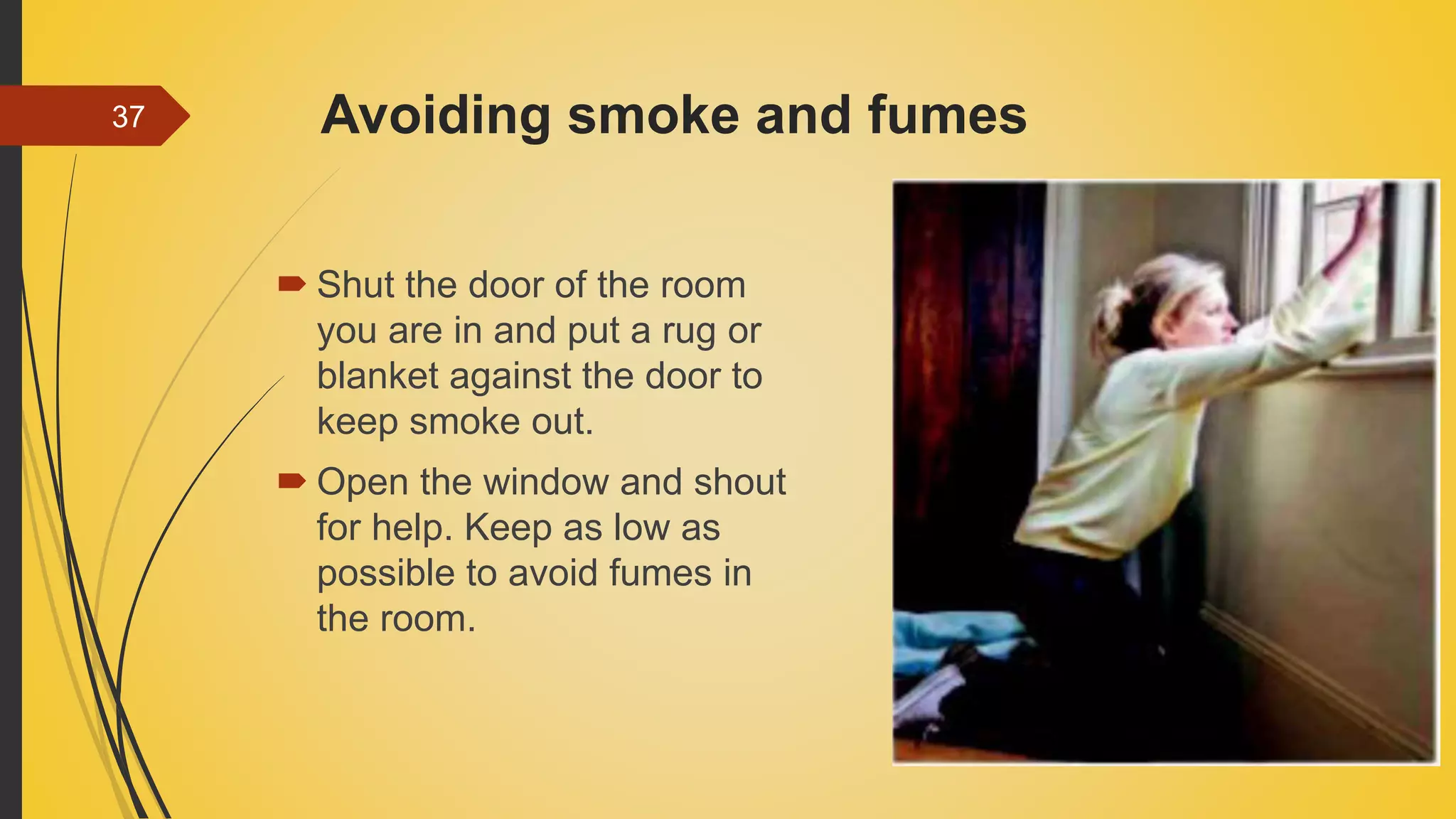 Avoiding smoke and fumes
 Shut the door of the room
you are in and put a rug or
blanket against the door to
keep smoke out.
 Open the window and shout
for help. Keep as low as
possible to avoid fumes in
the room.
37
 