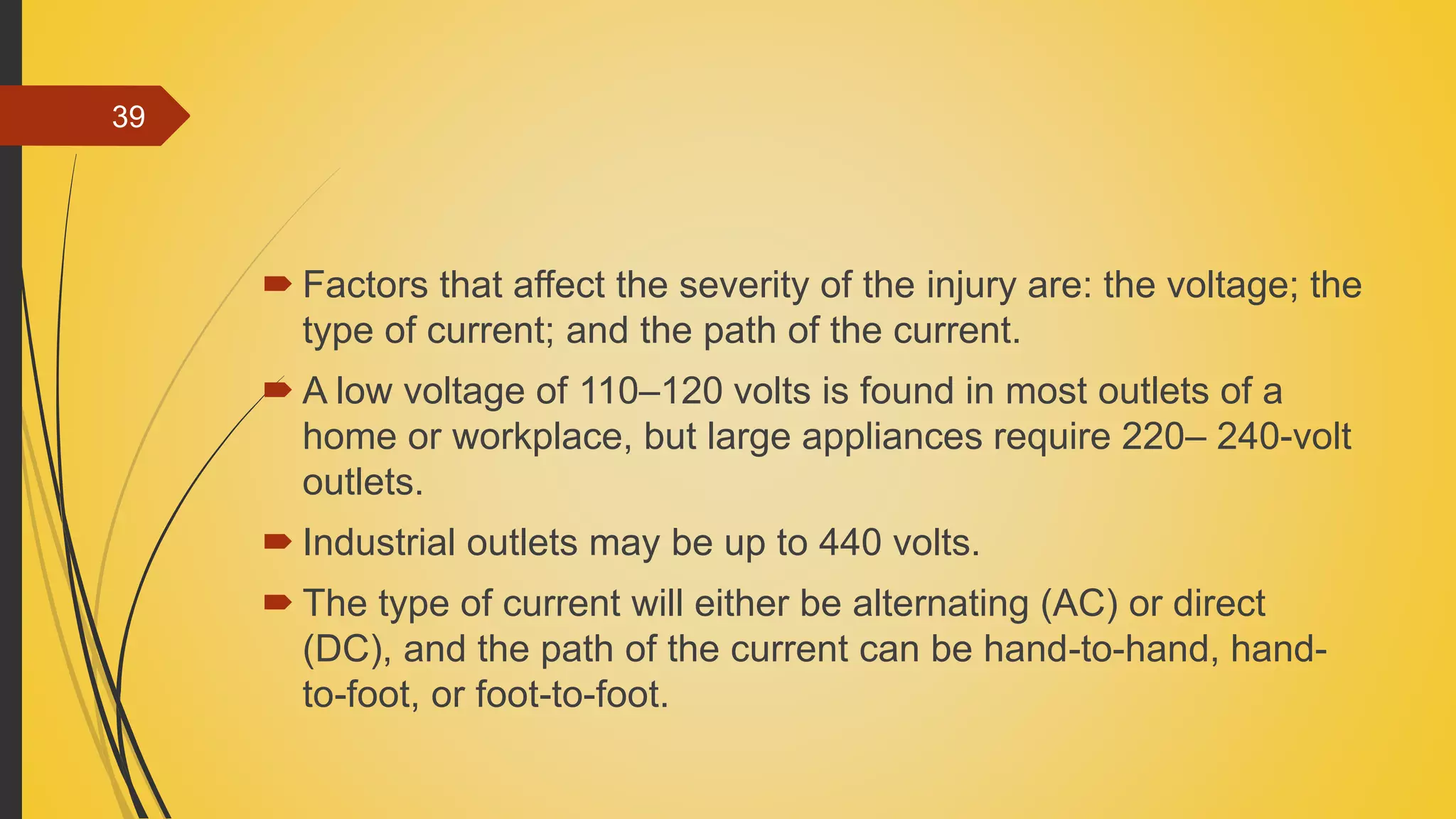  Factors that affect the severity of the injury are: the voltage; the
type of current; and the path of the current.
 A low voltage of 110–120 volts is found in most outlets of a
home or workplace, but large appliances require 220– 240-volt
outlets.
 Industrial outlets may be up to 440 volts.
 The type of current will either be alternating (AC) or direct
(DC), and the path of the current can be hand-to-hand, hand-
to-foot, or foot-to-foot.
39
 