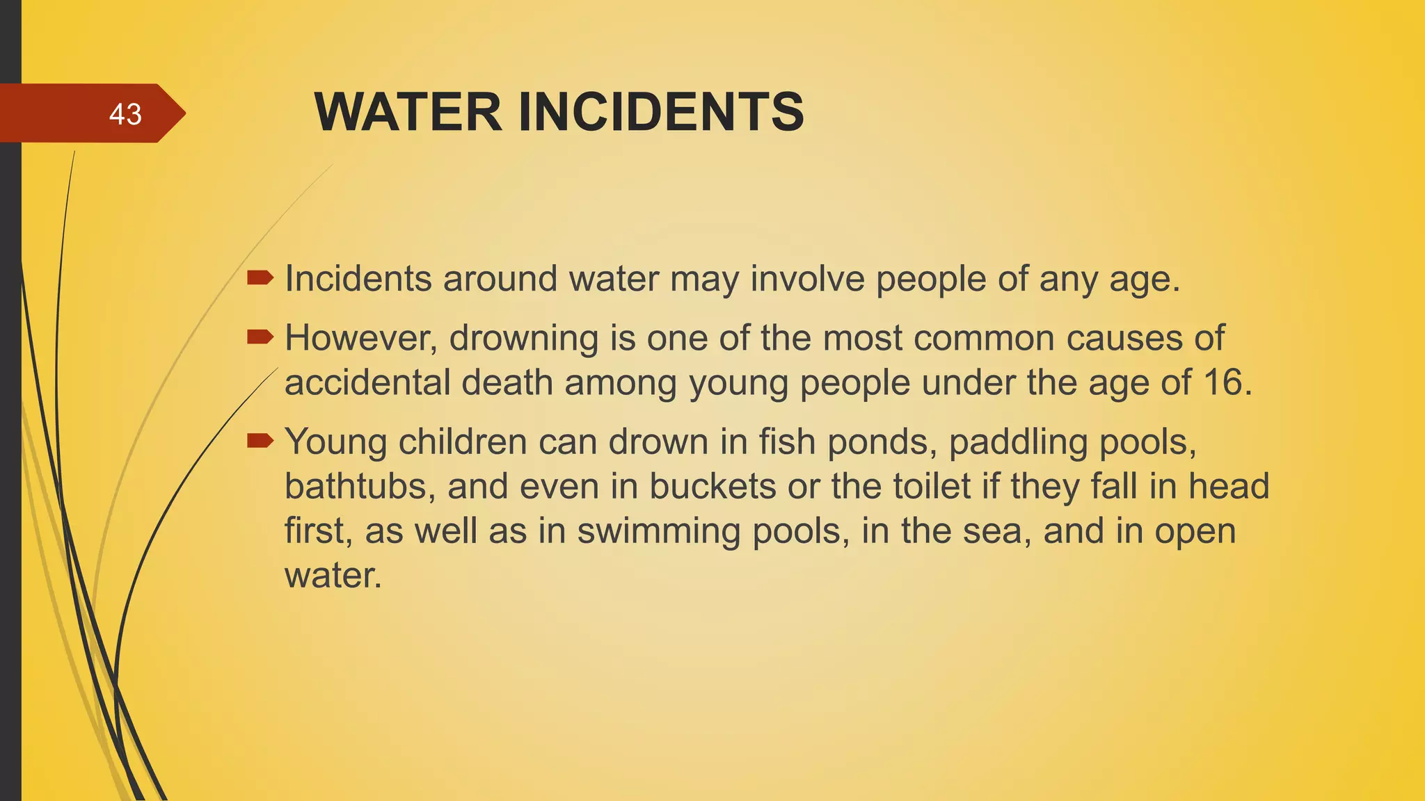 WATER INCIDENTS
 Incidents around water may involve people of any age.
 However, drowning is one of the most common causes of
accidental death among young people under the age of 16.
 Young children can drown in fish ponds, paddling pools,
bathtubs, and even in buckets or the toilet if they fall in head
first, as well as in swimming pools, in the sea, and in open
water.
43
 